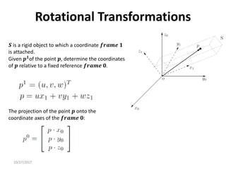 10/17/2017
Rotational Transformations
𝑺 is a rigid object to which a coordinate 𝒇𝒓𝒂𝒎𝒆 𝟏
is attached.
Given 𝒑𝟏
of the point 𝒑, determine the coordinates
of 𝒑 relative to a fixed reference 𝒇𝒓𝒂𝒎𝒆 𝟎.
The projection of the point 𝒑 onto the
coordinate axes of the 𝒇𝒓𝒂𝒎𝒆 𝟎:
 