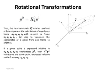 10/17/2017
Rotational Transformations
Thus, the rotation matrix 𝑹𝟏
𝟎
can be used not
only to represent the orientation of coordinate
frame 𝒐𝟏 𝒙𝟏 𝒚𝟏 𝒛𝟏 with respect to frame
𝒐𝟎 𝒙𝟎 𝒚𝟎 𝒛𝟎 , but also to transform the
coordinates of a point from one frame to
another.
If a given point is expressed relative to
𝒐𝟏 𝒙𝟏 𝒚𝟏 𝒛𝟏 by coordinates 𝒑𝟏 , then 𝑹𝟏
𝟎
𝒑𝟏
represents the same point expressed relative
to the frame 𝒐𝟎 𝒙𝟎 𝒚𝟎 𝒛𝟎.
 