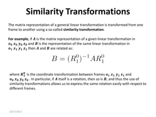 10/17/2017
Similarity Transformations
The matrix representation of a general linear transformation is transformed from one
frame to another using a so-called similarity transformation.
For example, if 𝑨 is the matrix representation of a given linear transformation in
𝒐𝟎 𝒙𝟎 𝒚𝟎 𝒛𝟎 and 𝑩 is the representation of the same linear transformation in
𝒐𝟏 𝒙𝟏 𝒚𝟏 𝒛𝟏 then 𝑨 and 𝑩 are related as:
where 𝑹𝟏
𝟎
is the coordinate transformation between frames 𝒐𝟏 𝒙𝟏 𝒚𝟏 𝒛𝟏 and
𝒐𝟎 𝒙𝟎 𝒚𝟎 𝒛𝟎 . In particular, if 𝑨 itself is a rotation, then so is 𝑩, and thus the use of
similarity transformations allows us to express the same rotation easily with respect to
different frames.
 