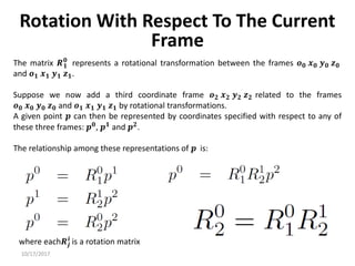 10/17/2017
Rotation With Respect To The Current
Frame
The matrix 𝑹𝟏
𝟎
represents a rotational transformation between the frames 𝒐𝟎 𝒙𝟎 𝒚𝟎 𝒛𝟎
and 𝒐𝟏 𝒙𝟏 𝒚𝟏 𝒛𝟏.
Suppose we now add a third coordinate frame 𝒐𝟐 𝒙𝟐 𝒚𝟐 𝒛𝟐 related to the frames
𝒐𝟎 𝒙𝟎 𝒚𝟎 𝒛𝟎 and 𝒐𝟏 𝒙𝟏 𝒚𝟏 𝒛𝟏 by rotational transformations.
A given point 𝒑 can then be represented by coordinates specified with respect to any of
these three frames: 𝒑𝟎
, 𝒑𝟏
and 𝒑𝟐
.
The relationship among these representations of 𝒑 is:
where each𝑹𝒋
𝒊
is a rotation matrix
 