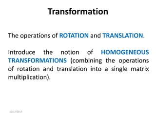 10/17/2017
Transformation
The operations of ROTATION and TRANSLATION.
Introduce the notion of HOMOGENEOUS
TRANSFORMATIONS (combining the operations
of rotation and translation into a single matrix
multiplication).
 