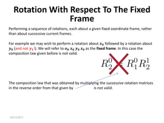 10/17/2017
Rotation With Respect To The Fixed
Frame
Performing a sequence of rotations, each about a given fixed coordinate frame, rather
than about successive current frames.
For example we may wish to perform a rotation about 𝒙𝟎 followed by a rotation about
𝒚𝟎 (and not 𝒚𝟏!). We will refer to 𝒐𝟎 𝒙𝟎 𝒚𝟎 𝒛𝟎 as the fixed frame. In this case the
composition law given before is not valid.
The composition law that was obtained by multiplying the successive rotation matrices
in the reverse order from that given by is not valid.
 