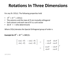 10/17/2017
Rotations In Three Dimensions
For any 𝑅𝜖 𝑆𝑂 𝑛 The following properties hold
• 𝑅𝑇
= 𝑅−1
𝜖 𝑆𝑂 𝑛
• The columns and the rows of 𝑅 are mutually orthogonal
• Each column and each row of 𝑅 is a unit vector
• det 𝑅 = 1 (the determinant)
Where 𝑆𝑂(n) denotes the Special Orthogonal group of order n.
Example for 𝑹𝑻
= 𝑹−𝟏
𝝐 𝑺𝑶 𝟐 :
 