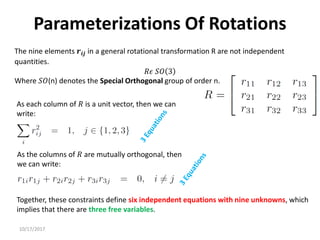10/17/2017
Parameterizations Of Rotations
As each column of 𝑅 is a unit vector, then we can
write:
As the columns of 𝑅 are mutually orthogonal, then
we can write:
Together, these constraints define six independent equations with nine unknowns, which
implies that there are three free variables.
The nine elements 𝒓𝒊𝒋 in a general rotational transformation R are not independent
quantities.
𝑅𝜖 𝑆𝑂 3
Where 𝑆𝑂(n) denotes the Special Orthogonal group of order n.
 