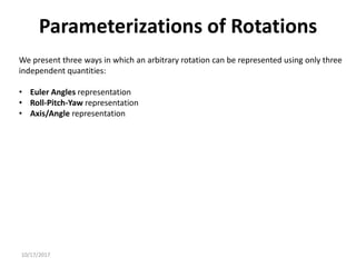 10/17/2017
We present three ways in which an arbitrary rotation can be represented using only three
independent quantities:
• Euler Angles representation
• Roll-Pitch-Yaw representation
• Axis/Angle representation
Parameterizations of Rotations
 