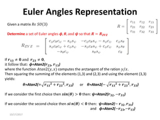 10/17/2017
Euler Angles Representation
Given a matrix 𝑅𝜖 𝑆𝑂 3
Determine a set of Euler angles 𝝓, 𝜽, and 𝝍 so that 𝑹 = 𝑹𝒁𝒀𝒁
If 𝒓𝟏𝟑 ≠ 𝟎 and 𝒓𝟐𝟑 ≠ 𝟎,
it follow that: 𝝓=Atan2(𝒓𝟐𝟑, 𝒓𝟏𝟑)
where the function 𝐴𝑡𝑎𝑛2(𝑦, 𝑥) computes the arctangent of the ration 𝑦/𝑥.
Then squaring the summing of the elements (1,3) and (2,3) and using the element (3,3)
yields:
𝜽=Atan2(+ 𝒓𝟏𝟑
𝟐 + 𝒓𝟐𝟑
𝟐, 𝒓𝟑𝟑) or 𝜽=Atan2(− 𝒓𝟏𝟑
𝟐 + 𝒓𝟐𝟑
𝟐, 𝒓𝟑𝟑)
If we consider the first choice then 𝒔𝒊𝒏(𝜽) > 𝟎 then: 𝝍=Atan2(𝒓𝟑𝟐, −𝒓𝟑𝟏)
If we consider the second choice then 𝒔𝒊 𝒏 𝜽 < 𝟎 then: 𝝍=Atan2(− 𝒓𝟑𝟐, 𝒓𝟑𝟏)
and 𝝓=Atan2(−𝒓𝟐𝟑,−𝒓𝟏𝟑)
 