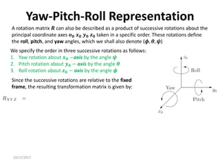 10/17/2017
Yaw-Pitch-Roll Representation
A rotation matrix 𝑹 can also be described as a product of successive rotations about the
principal coordinate axes 𝒐𝟎 𝒙𝟎 𝒚𝟎 𝒛𝟎 taken in a specific order. These rotations define
the roll, pitch, and yaw angles, which we shall also denote (𝝓, 𝜽, 𝝍)
We specify the order in three successive rotations as follows:
1. Yaw rotation about 𝒙𝟎 −axis by the angle 𝝍
2. Pitch rotation about 𝒚𝟎 − axis by the angle 𝜽
3. Roll rotation about 𝒛𝟎 − axis by the angle 𝝓
Since the successive rotations are relative to the fixed
frame, the resulting transformation matrix is given by:
 