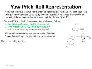 10/17/2017
Yaw-Pitch-Roll Representation
A rotation matrix 𝑹 can also be described as a product of successive rotations about the
principal coordinate axes 𝒐𝟎 𝒙𝟎 𝒚𝟎 𝒛𝟎 taken in a specific order. These rotations define
the roll, pitch, and yaw angles, which we shall also denote (𝝓, 𝜽, 𝝍)
We specify the order in three successive rotations as follows:
1. Yaw rotation about 𝒙𝟎 −axis by the angle 𝝍
2. Pitch rotation about 𝒚𝟎 − axis by the angle 𝜽
3. Roll rotation about 𝒛𝟎 − axis by the angle 𝝓
Since the successive rotations are relative to the fixed
frame, the resulting transformation matrix is given by:
 