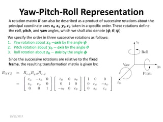 10/17/2017
Yaw-Pitch-Roll Representation
A rotation matrix 𝑹 can also be described as a product of successive rotations about the
principal coordinate axes 𝒐𝟎 𝒙𝟎 𝒚𝟎 𝒛𝟎 taken in a specific order. These rotations define
the roll, pitch, and yaw angles, which we shall also denote (𝝓, 𝜽, 𝝍)
We specify the order in three successive rotations as follows:
1. Yaw rotation about 𝒙𝟎 −axis by the angle 𝝍
2. Pitch rotation about 𝒚𝟎 − axis by the angle 𝜽
3. Roll rotation about 𝒛𝟎 − axis by the angle 𝝓
Since the successive rotations are relative to the fixed
frame, the resulting transformation matrix is given by:
 