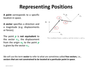 10/17/2017
Representing Positions
A point corresponds to a specific
location in space.
A vector specifies a direction and
a magnitude (e.g. displacements
or forces).
The point 𝒑 is not equivalent to
the vector 𝒗𝟏, the displacement
from the origin 𝒐𝟎 to the point 𝒑
is given by the vector 𝒗𝟏.
We will use the term vector to refer to what are sometimes called free vectors, i.e.,
vectors that are not constrained to be located at a particular point in space.
 