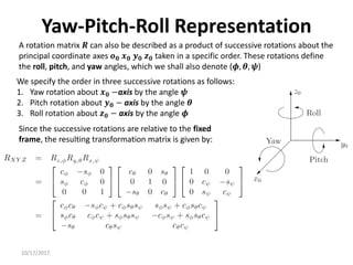 10/17/2017
Yaw-Pitch-Roll Representation
A rotation matrix 𝑹 can also be described as a product of successive rotations about the
principal coordinate axes 𝒐𝟎 𝒙𝟎 𝒚𝟎 𝒛𝟎 taken in a specific order. These rotations define
the roll, pitch, and yaw angles, which we shall also denote (𝝓, 𝜽, 𝝍)
We specify the order in three successive rotations as follows:
1. Yaw rotation about 𝒙𝟎 −axis by the angle 𝝍
2. Pitch rotation about 𝒚𝟎 − axis by the angle 𝜽
3. Roll rotation about 𝒛𝟎 − axis by the angle 𝝓
Since the successive rotations are relative to the fixed
frame, the resulting transformation matrix is given by:
 