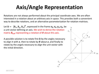 10/17/2017
Axis/Angle Representation
Rotations are not always performed about the principal coordinate axes. We are often
interested in a rotation about an arbitrary axis in space. This provides both a convenient
way to describe rotations, and an alternative parameterization for rotation matrices.
Let 𝒌 = [𝒌𝒙, 𝒌𝒚, 𝒌𝒛]𝑻
, expressed in the frame 𝒐𝟎 𝒙𝟎 𝒚𝟎 𝒛𝟎, be
a unit vector defining an axis. We wish to derive the rotation
matrix 𝑹𝒌,𝜽 representing a rotation of 𝜽 about this axis.
A possible solution is to rotate first 𝒌 by the angles necessary
to align it with 𝒛, then to rotate by 𝜽 about 𝒛, and finally to
rotate by the angels necessary to align the unit vector with
the initial direction.
 