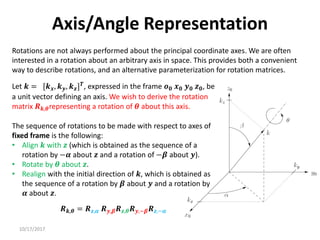 10/17/2017
Axis/Angle Representation
Rotations are not always performed about the principal coordinate axes. We are often
interested in a rotation about an arbitrary axis in space. This provides both a convenient
way to describe rotations, and an alternative parameterization for rotation matrices.
Let 𝒌 = [𝒌𝒙, 𝒌𝒚, 𝒌𝒛]𝑻
, expressed in the frame 𝒐𝟎 𝒙𝟎 𝒚𝟎 𝒛𝟎, be
a unit vector defining an axis. We wish to derive the rotation
matrix 𝑹𝒌,𝜽representing a rotation of 𝜽 about this axis.
The sequence of rotations to be made with respect to axes of
fixed frame is the following:
• Align 𝒌 with 𝒛 (which is obtained as the sequence of a
rotation by −𝜶 about 𝒛 and a rotation of −𝜷 about 𝒚).
• Rotate by 𝜽 about 𝒛.
• Realign with the initial direction of 𝒌, which is obtained as
the sequence of a rotation by 𝜷 about 𝒚 and a rotation by
𝜶 about 𝒛.
𝑹𝒌,𝜽 = 𝑹𝒛,𝜶 𝑹𝒚,𝜷𝑹𝒛,𝜽𝑹𝒚,−𝜷𝑹𝒛,−𝜶
 