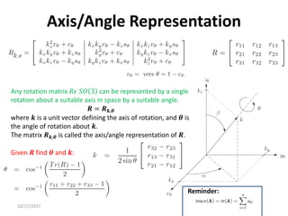 10/17/2017
Axis/Angle Representation
Any rotation matrix 𝑅𝜖 𝑆𝑂 3 can be represented by a single
rotation about a suitable axis in space by a suitable angle.
𝑹 = 𝑹𝒌,𝜽
where 𝒌 is a unit vector defining the axis of rotation, and 𝜽 is
the angle of rotation about 𝒌.
The matrix 𝑹𝒌,𝜽 is called the axis/angle representation of 𝑹.
Given 𝑹 find 𝜽 and 𝒌:
Reminder:
 