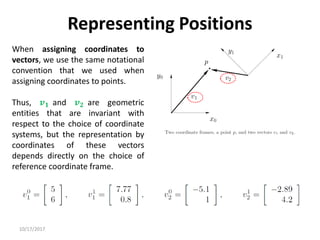 10/17/2017
Representing Positions
When assigning coordinates to
vectors, we use the same notational
convention that we used when
assigning coordinates to points.
Thus, 𝒗𝟏 and 𝒗𝟐 are geometric
entities that are invariant with
respect to the choice of coordinate
systems, but the representation by
coordinates of these vectors
depends directly on the choice of
reference coordinate frame.
 