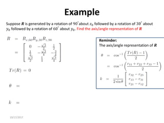 10/17/2017
Example
Suppose 𝑹 is generated by a rotation of 90°about 𝑧0 followed by a rotation of 30° about
𝑦0 followed by a rotation of 60°
about 𝑦0. Find the axis/angle representation of 𝑹
Reminder:
The axis/angle representation of 𝑹
 