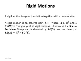 10/17/2017
Rigid Motions
A rigid motion is a pure translation together with a pure rotation.
A rigid motion is an ordered pair (𝒅, 𝑹) where 𝒅 ∈ ℝ𝟑 and 𝑹
∈ 𝑺𝑶 𝟑 . The group of all rigid motions is known as the Special
Euclidean Group and is denoted by 𝑺𝑬 𝟑 . We see then that
𝑺𝑬 𝟑 = ℝ𝟑 × 𝑺𝑶 𝟑 .
 