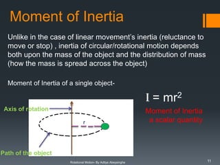 Moment of Inertia
Unlike in the case of linear movement’s inertia (reluctance to
move or stop) , inertia of circular/rotational motion depends
both upon the mass of the object and the distribution of mass
(how the mass is spread across the object)
Moment of Inertia of a single object-

I = mr2
Axis of rotation

is

r

Moment of Inertia
a scalar quantity

m

Path of the object
Rotational Motion- By Aditya Abeysinghe

11

 