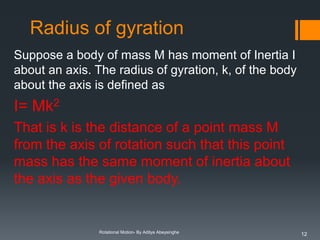 Radius of gyration
Suppose a body of mass M has moment of Inertia I
about an axis. The radius of gyration, k, of the body
about the axis is defined as

I= Mk2
That is k is the distance of a point mass M
from the axis of rotation such that this point
mass has the same moment of inertia about
the axis as the given body.

Rotational Motion- By Aditya Abeysinghe

12

 
