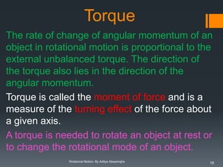 Torque
The rate of change of angular momentum of an
object in rotational motion is proportional to the
external unbalanced torque. The direction of
the torque also lies in the direction of the
angular momentum.
Torque is called the moment of force and is a
measure of the turning effect of the force about
a given axis.
A torque is needed to rotate an object at rest or
to change the rotational mode of an object.
Rotational Motion- By Aditya Abeysinghe

16

 