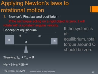 Applying Newton’s laws to
rotational motion
1. Newton’s First law and equilibriumIf the net torque acting on a rigid object is zero, it will
rotate with a constant angular velocity.
If the system
Concept of equilibriumd
M

Therefore, τM

3d
m

O

is

at
equilibrium, total
torque around O
should be zero

+ τm = 0

Mgd + [ -(mg(3d))] = 0
Therefore, m = M/3

Rotational Motion- By Aditya Abeysinghe

20

 