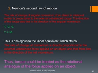 2. Newton’s second law of motion
The rate of change of angular momentum of an object in rotational
motion is proportional to the external unbalanced torque. The direction
of the torque also lies in the direction of the angular momentum.

τ α α
τ = Iα
This is analogous to the linear equivalent, which states,
The rate of change of momentum is directly proportional to the
external unbalanced force applied on an object and that force lies
in the direction of the net momentum.

Thus, torque could be treated as the rotational
analogue of the force applied on an object.
Rotational Motion- By Aditya Abeysinghe

21

 