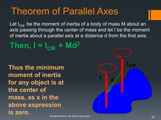 Theorem of Parallel Axes
Let ICM be the moment of inertia of a body of mass M about an
axis passing through the center of mass and let I be the moment
of inertia about a parallel axis at a distance d from the first axis.

Then, I = ICM + Md2
Thus the minimum
moment of inertia
for any object is at
the center of
mass, as x in the
above expression
is zero.

Rotational Motion- By Aditya Abeysinghe

22

 
