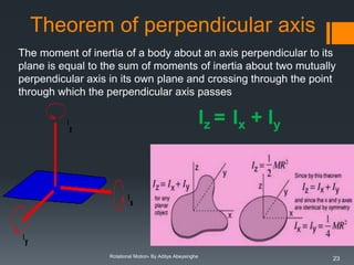 Theorem of perpendicular axis
The moment of inertia of a body about an axis perpendicular to its
plane is equal to the sum of moments of inertia about two mutually
perpendicular axis in its own plane and crossing through the point
through which the perpendicular axis passes

Iz = Ix + Iy

Rotational Motion- By Aditya Abeysinghe

23

 