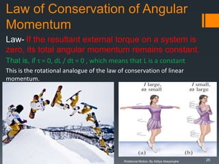 Law of Conservation of Angular
Momentum
Law- If the resultant external torque on a system is
zero, its total angular momentum remains constant.
That is, if τ = 0, dL / dt = 0 , which means that L is a constant
This is the rotational analogue of the law of conservation of linear
momentum.

Rotational Motion- By Aditya Abeysinghe

25

 