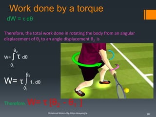 Work done by a torque
dW = τ dθ
Therefore, the total work done in rotating the body from an angular
displacement of θ1 to an angle displacement θ2 is
θ2

W=

∫ τ dθ

θ1
θ2

W= τ ∫ 1. dθ
θ1

Therefore,

W= τ [θ2 - θ1 ]
Rotational Motion- By Aditya Abeysinghe

26

 