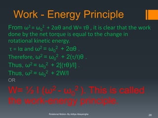 Work - Energy Principle
From ω2 = ω02 + 2αθ and W= τθ , it is clear that the work
done by the net torque is equal to the change in
rotational kinetic energy.
τ = Iα and ω2 = ω02 + 2αθ .
Therefore, ω2 = ω02 + 2(τ/I)θ .
Thus, ω2 = ω02 + 2[(τθ)/I] .
Thus, ω2 = ω02 + 2W/I
OR

W= ½ I (ω2 - ω02 ). This is called
the work-energy principle.
Rotational Motion- By Aditya Abeysinghe

28

 