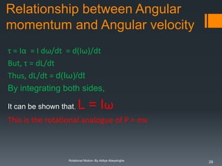 Relationship between Angular
momentum and Angular velocity
τ = Iα = I dω/dt = d(Iω)/dt
But, τ = dL/dt
Thus, dL/dt = d(Iω)/dt
By integrating both sides,
It can be shown that,

L = Iω

This is the rotational analogue of P = mv

Rotational Motion- By Aditya Abeysinghe

29

 