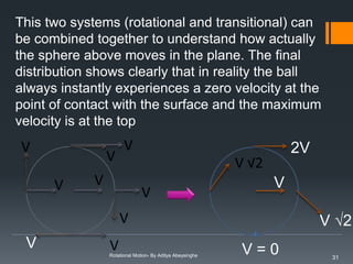 This two systems (rotational and transitional) can
be combined together to understand how actually
the sphere above moves in the plane. The final
distribution shows clearly that in reality the ball
always instantly experiences a zero velocity at the
point of contact with the surface and the maximum
velocity is at the top

2V
V

V √2
V
Rotational Motion- By Aditya Abeysinghe

V=0

31

 