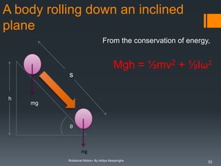A body rolling down an inclined
plane
From the conservation of energy,

Mgh = ½mv2 + ½Iω2
s
h

mg

θ

Rotational Motion- By Aditya Abeysinghe

33

 