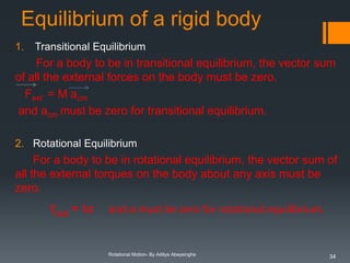 Equilibrium of a rigid body
1.

Transitional Equilibrium

For a body to be in transitional equilibrium, the vector sum
of all the external forces on the body must be zero.
Fext = M acm
and acm must be zero for transitional equilibrium.
2. Rotational Equilibrium

For a body to be in rotational equilibrium, the vector sum of
all the external torques on the body about any axis must be
zero.

τext = Iα

and α must be zero for rotational equilibrium.

Rotational Motion- By Aditya Abeysinghe

34

 