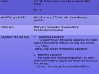 Power

The rate at which work is done by a torque is called
Power
P=τω

Work-Energy principle

W= ½ I (ω2 - ω02 ). This is called the work-energy
principle.

Rolling body

Rolling is a combination of rotational and
transitional(linear) motions.

Equilibrium of a rigid body

1.

Transitional Equilibrium
For a body to be in transitional equilibrium, the vector
sum of all the external forces on the body must be zero.
Fext = Macm
and acm must be zero for transitional equilibrium.
2. Rotational Equilibrium
For a body to be in rotational equilibrium, the vector
sum of all the external torques on the body about any axis
must be zero.
τ = Iα and α must be zero for rotational equilibrium.

 