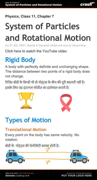 .crashup.in
Physics, Class 11, Chapter 7
System of Particles
and Rotational Motion
For IIT JEE, NEET, Boards & Olympiad | Made with love by Vikrant Kirar
Click here to watch the YouTube video
Rigid Body
A body with perfectly definite and unchanging shape.
The distance between two points of a rigid body does
not change.
रिजिड बॉडी के ककन्ही भी दो पॉइंट्स के बीच की दूिी बदलती नहीं है।
इसके जलए वह इंटिनल फोसेि का इस्तेमाल किती है।
Types of Motion
Translational Motion
Every point on the body has same velocity. No
rotation.
बॉडी के पॉइंट्स की वेलोजसटी बिाबि होती है।
 