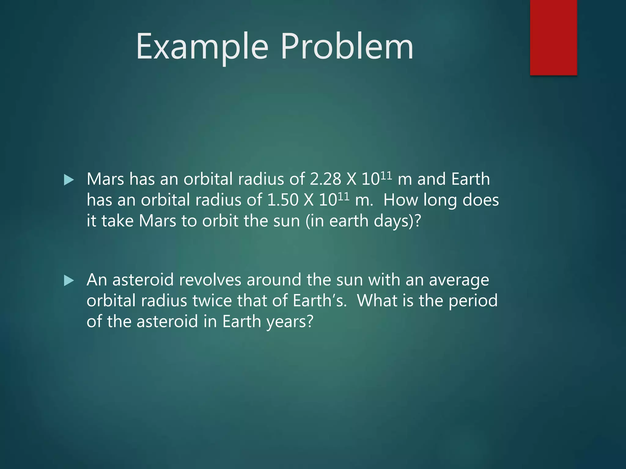 Example Problem
 Mars has an orbital radius of 2.28 X 1011 m and Earth
has an orbital radius of 1.50 X 1011 m. How long does
it take Mars to orbit the sun (in earth days)?
 An asteroid revolves around the sun with an average
orbital radius twice that of Earth’s. What is the period
of the asteroid in Earth years?
 