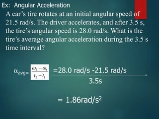 A car’s tire rotates at an initial angular speed of
21.5 rad/s. The driver accelerates, and after 3.5 s,
the tire’s angular speed is 28.0 rad/s. What is the
tire’s average angular acceleration during the 3.5 s
time interval?
Ex: Angular Acceleration
1
2
1
2
t
t 


avg= =28.0 rad/s -21.5 rad/s
3.5s
= 1.86rad/s2
 