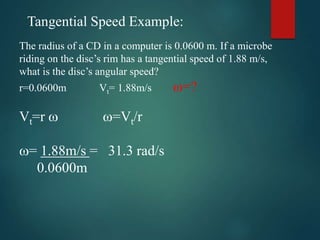 The radius of a CD in a computer is 0.0600 m. If a microbe
riding on the disc’s rim has a tangential speed of 1.88 m/s,
what is the disc’s angular speed?
r=0.0600m Vt= 1.88m/s =?
Vt=r  =Vt/r
= 1.88m/s = 31.3 rad/s
0.0600m
Tangential Speed Example:
 
