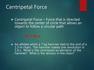 Centripetal Force
 Centripetal Force – Force that is directed
towards the center of circle that allows an
object to follow a circular path
Fc = m ac
 An athlete whirls a 7 kg hammer tied to the end of a
1.3 m chain. The hammer makes one revolution in
1.0 s. What is the centripetal acceleration of the
hammer? What is the tension in the chain?
 