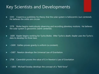 Key Scientists and Developments
 1543 Copernicus publishes his theory that the solar system is heliocentric (sun centered).
He believes the orbits are circular.
 1576 Brahe begins meticulously observing and recording planetary motions. He believes
the solar system is geocentric (earth centered).
 1600 Kepler begins working for Tycho Brahe. After Tycho’s death, Kepler uses the Tycho’s
data to develop his three laws.
 ~1600 Galileo proves gravity is uniform (a constant).
 ~1687 Newton develops the Universal Law of Gravitation.
 1798 Cavendish proves the value of G in Newton’s Law of Gravitation
 ~1830 Michael Faraday develops the concept of a “field force”
 