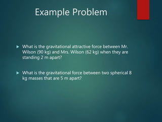 Example Problem
 What is the gravitational attractive force between Mr.
Wilson (90 kg) and Mrs. Wilson (62 kg) when they are
standing 2 m apart?
 What is the gravitational force between two spherical 8
kg masses that are 5 m apart?
 
