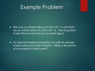 Example Problem
 Mars has an orbital radius of 2.28 X 1011 m and Earth
has an orbital radius of 1.50 X 1011 m. How long does
it take Mars to orbit the sun (in earth days)?
 An asteroid revolves around the sun with an average
orbital radius twice that of Earth’s. What is the period
of the asteroid in Earth years?
 