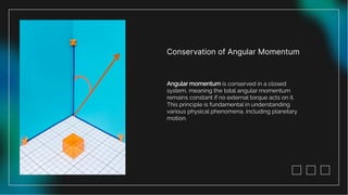 Conservation of Angular Momentum
Angular momentum is conserved in a closed
system, meaning the total angular momentum
remains constant if no external torque acts on it.
This principle is fundamental in understanding
various physical phenomena, including planetary
motion.
 