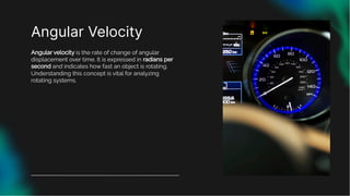 Angular Velocity
Angular velocity is the rate of change of angular
displacement over time. It is expressed in radians per
second and indicates how fast an object is rotating.
Understanding this concept is vital for analyzing
rotating systems.
 