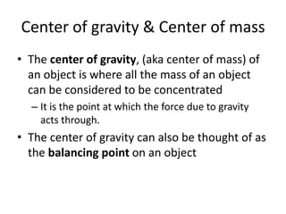 Center of gravity & Center of mass
• The center of gravity, (aka center of mass) of
  an object is where all the mass of an object
  can be considered to be concentrated
  – It is the point at which the force due to gravity
    acts through.
• The center of gravity can also be thought of as
  the balancing point on an object
 