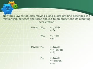 Newton’s law for objects moving along a straight line describes the
relationship between the force applied to an object and its resulting
acceleration
Work: Wlm = ʃ F dx
= Fx
Wrot = ʃ τ d𝞱
= τ𝞱
Power: Plm = dW/dt
= F (dx/dt)
= Fv
Prot = dW/dt
= τ (d𝞱/dt)
= τω
 