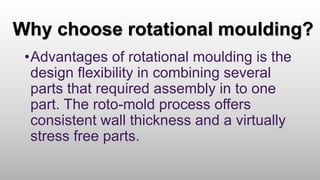 Why choose rotational moulding?
•Advantages of rotational moulding is the
design flexibility in combining several
parts that required assembly in to one
part. The roto-mold process offers
consistent wall thickness and a virtually
stress free parts.
 
