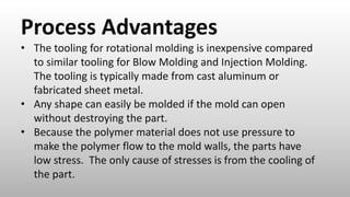 Process Advantages
• The tooling for rotational molding is inexpensive compared
to similar tooling for Blow Molding and Injection Molding.
The tooling is typically made from cast aluminum or
fabricated sheet metal.
• Any shape can easily be molded if the mold can open
without destroying the part.
• Because the polymer material does not use pressure to
make the polymer flow to the mold walls, the parts have
low stress. The only cause of stresses is from the cooling of
the part.
 